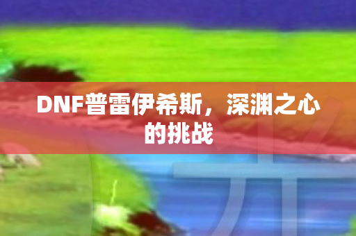 DNF普雷伊希斯,深渊之心的挑战 DNF普雷伊希斯,深渊之心的挑战