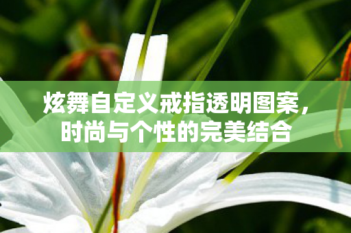 炫舞自定义戒指透明图案，时尚与个性的完美结合