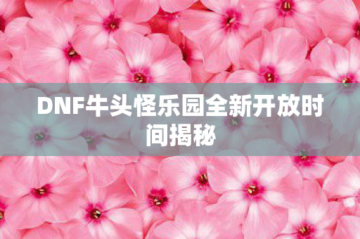 DNF牛头怪乐园全新开放时间揭秘