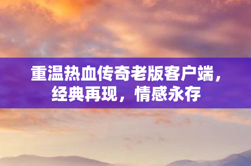 重温热血传奇老版客户端，经典再现，情感永存