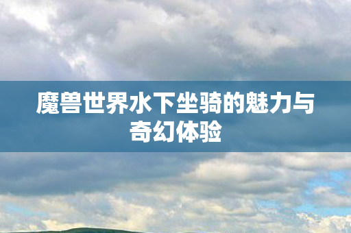 魔兽世界水下坐骑的魅力与奇幻体验 魔兽世界水下坐骑的魅力与奇幻体验