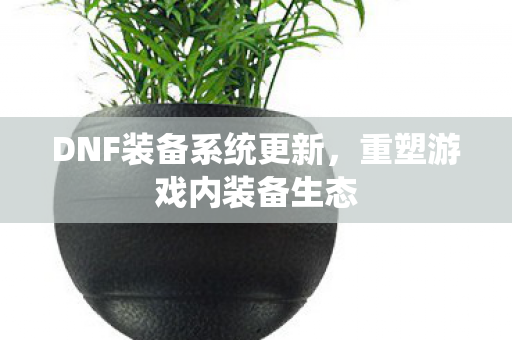 DNF装备系统更新，重塑游戏内装备生态