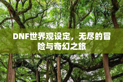 DNF世界观设定，无尽的冒险与奇幻之旅