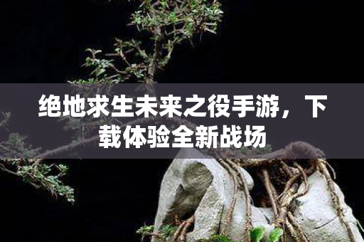 绝地求生未来之役手游，下载体验全新战场