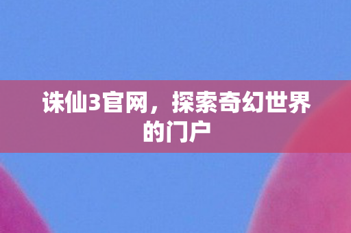 诛仙3官网,探索奇幻世界的门户 诛仙3官网,探索奇幻世界的门户