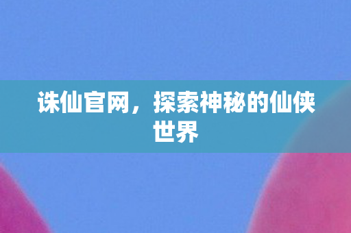 诛仙官网，探索神秘的仙侠世界