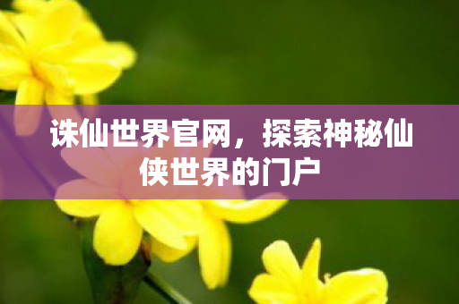 诛仙世界官网，探索神秘仙侠世界的门户