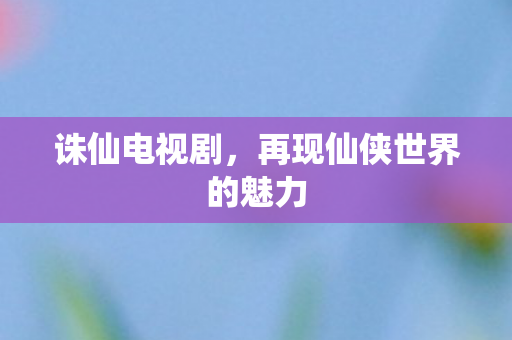 诛仙电视剧，再现仙侠世界的魅力