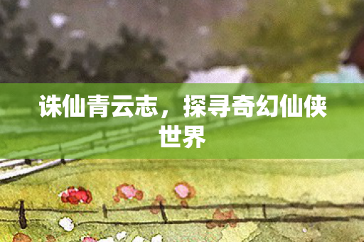 诛仙青云志，探寻奇幻仙侠世界