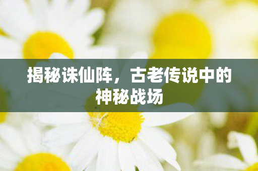 揭秘诛仙阵,古老传说中的神秘战场 揭秘诛仙阵,古老传说中的神秘战场