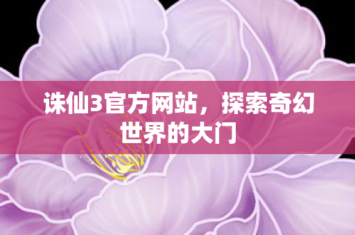 诛仙3官方网站，探索奇幻世界的大门