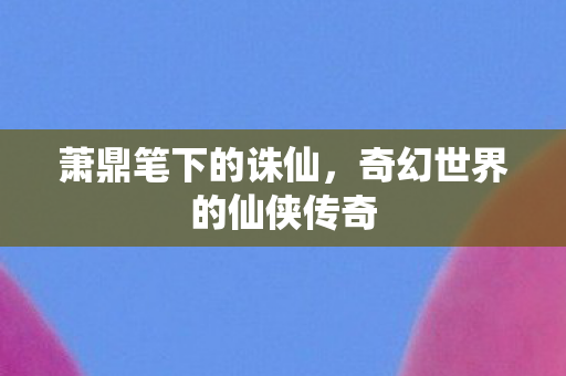 萧鼎笔下的诛仙，奇幻世界的仙侠传奇