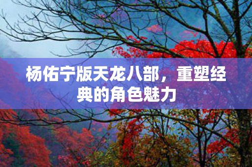杨佑宁版天龙八部，重塑经典的角色魅力