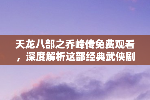 天龙八部之乔峰传免费观看，深度解析这部经典武侠剧的魅力