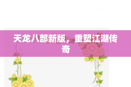 天龙八部新版,重塑江湖传奇 天龙八部新版,重塑江湖传奇