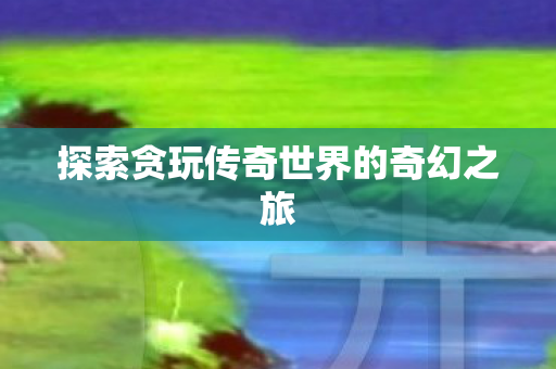探索贪玩传奇世界的奇幻之旅