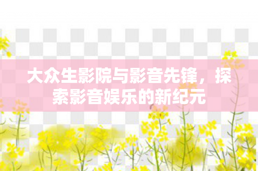 大众生影院与影音先锋，探索影音娱乐的新纪元