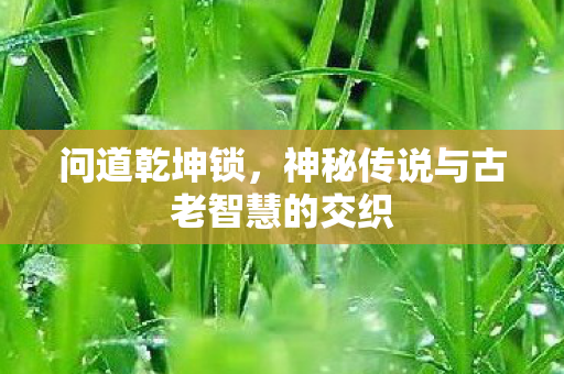 问道乾坤锁，神秘传说与古老智慧的交织