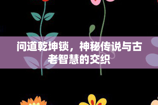 问道乾坤锁，神秘传说与古老智慧的交织