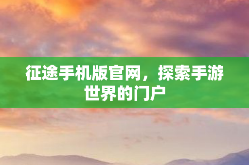 征途手机版官网，探索手游世界的门户