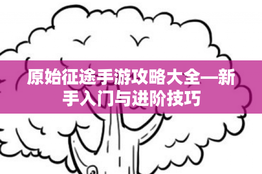 原始征途手游攻略大全—新手入门与进阶技巧