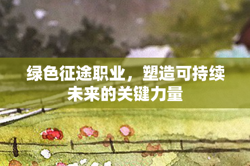 绿色征途职业,塑造可持续未来的关键力量 绿色征途职业,塑造可持续未来的关键力量
