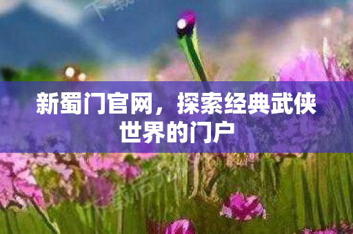 新蜀门官网，探索经典武侠世界的门户