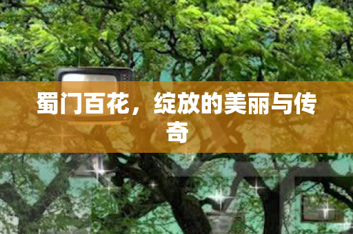 蜀门百花，绽放的美丽与传奇