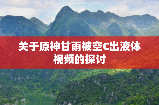 关于原神甘雨被空C出液体视频的探讨