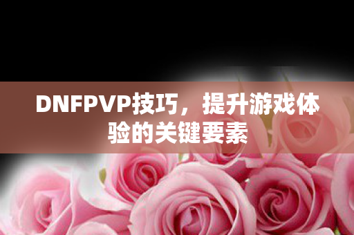 DNFPVP技巧，提升游戏体验的关键要素
