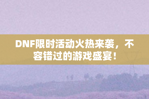 DNF限时活动火热来袭，不容错过的游戏盛宴！