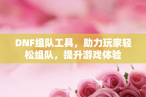 DNF组队工具，助力玩家轻松组队，提升游戏体验