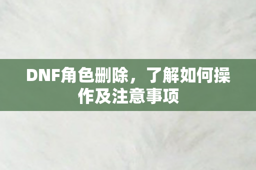 DNF角色删除，了解如何操作及注意事项