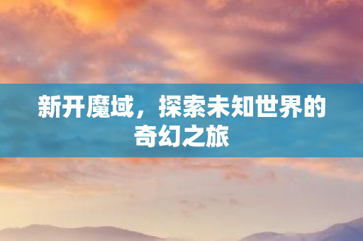 新开魔域,探索未知世界的奇幻之旅 新开魔域,探索未知世界的奇幻之旅