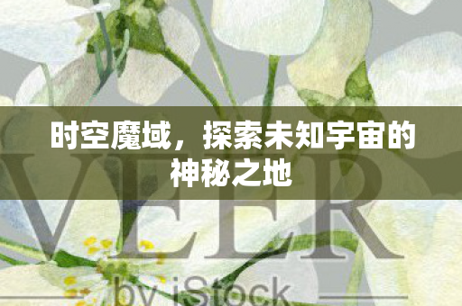 时空魔域,探索未知宇宙的神秘之地 时空魔域,探索未知宇宙的神秘之地