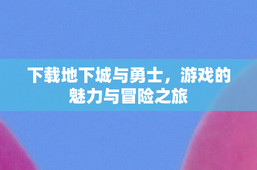 下载地下城与勇士，游戏的魅力与冒险之旅
