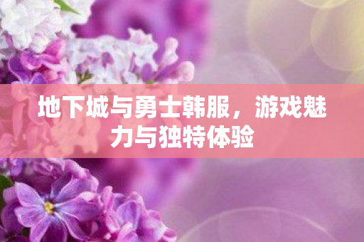 地下城与勇士韩服,游戏魅力与独特体验 地下城与勇士韩服,游戏魅力与独特体验