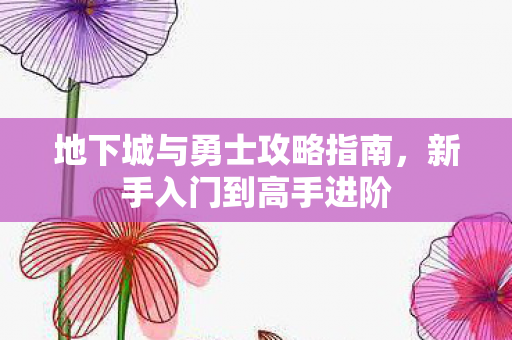 地下城与勇士攻略指南，新手入门到高手进阶