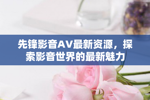 先锋影音AV最新资源，探索影音世界的最新魅力