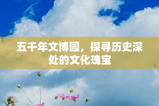五千年文博园,探寻历史深处的文化瑰宝 五千年文博园,探寻历史深处的文化瑰宝