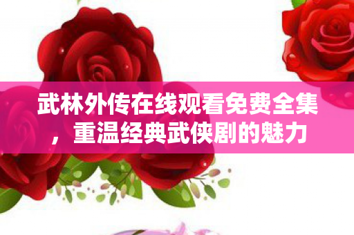 武林外传在线观看免费全集，重温经典武侠剧的魅力