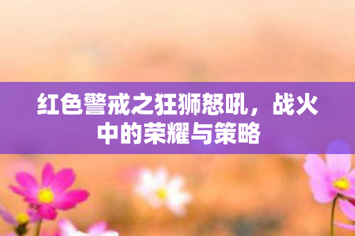 红色警戒之狂狮怒吼，战火中的荣耀与策略