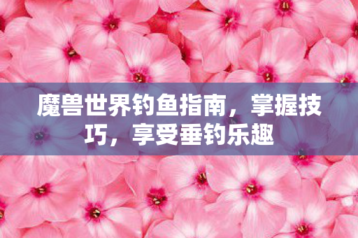 魔兽世界钓鱼指南，掌握技巧，享受垂钓乐趣