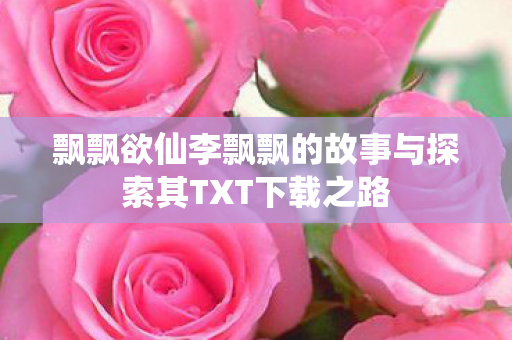 飘飘欲仙李飘飘的故事与探索其TXT下载之路 飘飘欲仙李飘飘的故事与探索其TXT下载之路