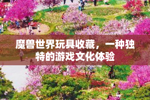 魔兽世界玩具收藏，一种独特的游戏文化体验