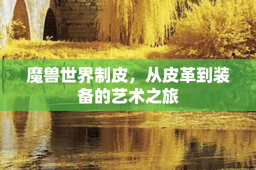 魔兽世界制皮,从皮革到装备的艺术之旅 魔兽世界制皮,从皮革到装备的艺术之旅