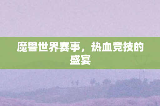 魔兽世界赛事,热血竞技的盛宴 魔兽世界赛事,热血竞技的盛宴