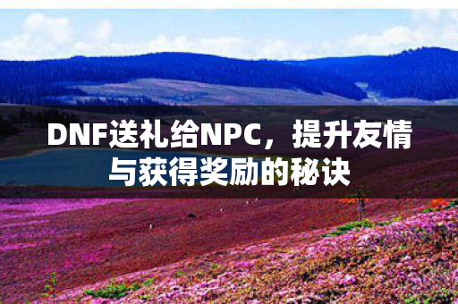 DNF送礼给NPC,提升友情与获得奖励的秘诀 DNF送礼给NPC,提升友情与获得奖励的秘诀