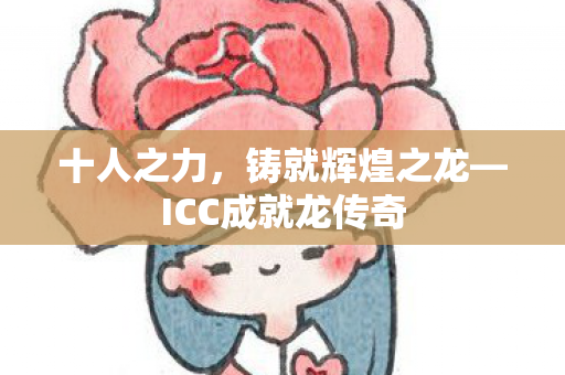 十人之力,铸就辉煌之龙—ICC成就龙传奇 十人之力,铸就辉煌之龙—ICC成就龙传奇
