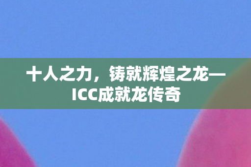 十人之力，铸就辉煌之龙—ICC成就龙传奇
